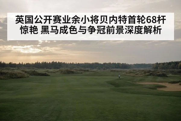 英国公开赛业余小将贝内特首轮68杆惊艳 黑马成色与争冠前景深度解析