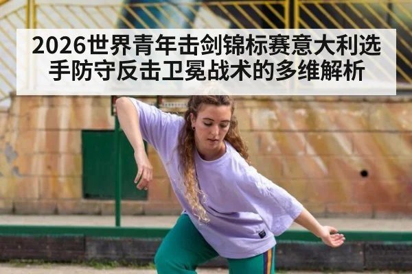 2026世界青年击剑锦标赛意大利选手防守反击卫冕战术的多维解析