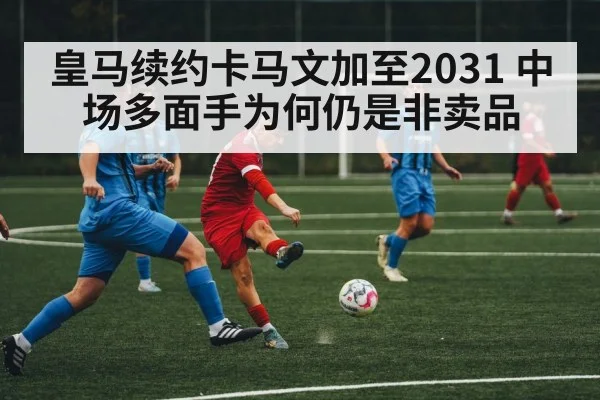 皇马续约卡马文加至2031 中场多面手为何仍是非卖品