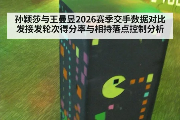 孙颖莎与王曼昱2026赛季交手数据对比发接发轮次得分率与相持落点控制分析