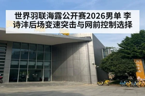 世界羽联海露公开赛2026男单 李诗沣后场变速突击与网前控制选择